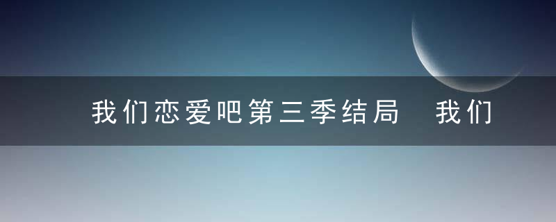 我们恋爱吧第三季结局 我们恋爱吧第三季结局和谁在一起